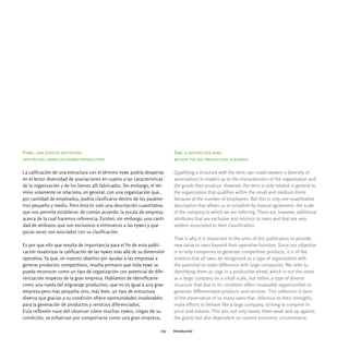 Pyme: una especie distintiva                                                Sme: a distinctive kind
dentro del gran escenario productivo                                        within the big productive scenario

La calificación de una estructura con el término pyme podría despertar      Qualifying a structure with the term sme could awaken a diversity of
en el lector diversidad de asociaciones en cuanto a las características     associations in readers as to the characteristics of the organization and
de la organización y de los bienes allí fabricados. Sin embargo, el tér-    the goods they produce. However, the term is only related in general to
mino solamente se relaciona, en general, con una organización que,          the organization that qualifies within the small and medium limits
por cantidad de empleados, podría clasificarse dentro de los paráme-        because of the number of employees. But this is only one quantitative
tros pequeño y medio. Pero ésta es solo una descripción cuantitativa        description that allows us to establish by mutual agreement, the scale
que nos permite establecer, de común acuerdo, la escala de empresa          of the company to which we are referring. There are, however, additional
acerca de la cual hacemos referencia. Existen, sin embargo, una canti-      attributes that are exclusive and intrinsic to smes and that are very
dad de atributos que son exclusivos e intrínsecos a las pymes y que         seldom associated to their classification.
pocas veces son asociados con su clasificación.
                                                                            That is why it is important to the aims of this publication to provide
Es por que ello que resulta de importancia para el fin de esta publi-       new value to smes beyond their operative function. Since our objective
cación revalorizar la calificación de las pymes más allá de su dimensión    is to help companies to generate competitive products, it is of the
operativa. Ya que, en nuestro objetivo por ayudar a las empresas a          essence that all smes be recognized as a type of organization with
generar productos competitivos, resulta primario que toda pyme se           the potential to make difference with large companies. We refer to
pueda reconocer como un tipo de organización con potencial de dife-         identifying them as cogs in a productive wheel, which is not the same
renciación respecto de la gran empresa. Hablamos de identificarse           as a large company on a small scale, but rather, a type of diverse
como una rueda del engranaje productivo, que no es igual a una gran         structure that due to its condition offers invaluable opportunities to
empresa pero más pequeña sino, más bien, un tipo de estructura              generate differentiated products and services. This reflection is born
diversa que gracias a su condición ofrece oportunidades invalorables        of the observation of so many smes that, oblivious to their strengths,
para la generación de productos y servicios diferenciados.                  make efforts to behave like a large company, striving to compete in
Esta reflexión nace del observar cómo muchas pymes, ciegas de su            price and volume. This aim not only leaves them weak and up against
condición, se esfuerzan por comportarse como una gran empresa,              the giants but also dependent on current economic circumstance.

                                                                      017   introducción
 