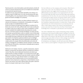 Nuestra posición, como observadores, parte del producto y desde allí         One last reflection on the company and its location: What does it
recorre un proceso de deconstrucción con el objetivo de comprender           mean to be a sme in the city of Buenos Aires? There are three
la secuencia de creación de valor.                                           important factors that suggest that the production of niche and
El análisis de casos aquí presentados ejemplifica este enfoque con-          differentiated consumer goods is most appropriate for the city.
ceptual, ya que el modelo imdi no es solo una herramienta de repre-          On one hand, high real estate costs do not favor large scale production
sentación gráfica, sino una propuesta teórica y metodológica para la         establishments. On the other, the city's territory has the advantage
gestión del diseño estratégico en la empresa.                                of containing the largest portion of national market, both in volume
                                                                             and economic and cultural diversity. This feature can be used as a
Finalmente, quisiéramos realizar una última reflexión respecto a la          unique opportunity to detect new consumer trends that will inspire
relación de la empresa y su localización. ¿Cuál puede ser el significa-      the companies to generate products to satisfy them. Finally, and as
do de ser pyme en la Ciudad de Buenos Aires?                                 mentioned by one of the entrepreneurs in an interview, the city
Existen tres factores de importancia que sugieren la producción de           offers a wide range of experts and research and development
bienes de consumo de nicho y diferenciada como la más acorde para            centers and close links to them favor the flow of information and
la ciudad. Ya que, por un lado, los altos costos inmobiliarios no favo-      knowledge that is invaluable to specialization and innovation.
recen la instalación de establecimientos de producción a escala.
Por otro, el territorio posee la ventaja de albergar a la mayor porción      This work is dedicated, then, to those enterprising, project creating
del mercado nacional de bienes, tanto en volumen como en diversidad          entrepreneurs that accept the differentiation challenge. For them we
económica y cultural. Esta característica puede aprovecharse como una        have created design tools to make strategic work easier and incorporate
oportunidad única para la detección de nuevas tendencias de consumo          added value to the products. We hope that this survey will be useful
que inspiren a las empresas a generar productos que las satisfagan.          and encourage many others to focus on their strategy, since the first
Finalmente, y según destacó uno de los empresarios entrevistados, la         step towards differentiation is to be aware of this potential.
ciudad cuenta con una gran oferta de profesionales y de centros de           As entrepeneurs and designers, we will need many other differentiated
estudio e investigación y el establecer vínculos estrechos con ellos favo-   smes in order to survive together in the great ocean of this market.
rece el flujo de información y conocimiento, invalorable para la especia-
lización y la innovación.

Dedicamos este trabajo, entonces, a aquellos empresarios, empren-
dedores y proyectistas que deseen afrontar el desafío de la diferen-
ciación. Para ellos, hemos elaborado herramientas de diseño que
podrán facilitar el trabajo estratégico y la incorporación de valor agre-
gado en los productos. Esperamos que este estudio resulte de utilidad
y estímulo a tantos otros que deseen focalizar su estrategia, ya que
el primer paso hacia la diferenciación es el ser consciente de dicho
potencial. Como empresarios, proyectistas y emprendedores necesi-
taremos de muchas otras pymes diferenciadas para poder sobrevivir
juntos en este gran océano que es hoy el mercado.




                                                                       019   introducción
 