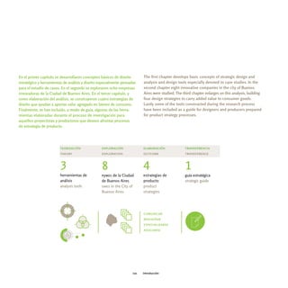 En el primer capítulo se desarrollaron conceptos básicos de diseño        The first chapter develops basic concepts of strategic design and
estratégico y herramientas de análisis y diseño especialmente pensadas    analysis and design tools especially devoted to case studies. In the
para el estudio de casos. En el segundo se exploraron ocho empresas       second chapter eight innovative companies in the city of Buenos
innovadoras de la Ciudad de Buenos Aires. En el tercer capítulo, y        Aires were studied. The third chapter enlarges on this analysis, building
como elaboración del análisis, se construyeron cuatro estrategias de      four design strategies to carry added value to consumer goods.
diseño que ayudan a aportar valor agregado en bienes de consumo.          Lastly some of the tools constructed during the research process
Finalmente, se han incluido, a modo de guía, algunas de las herra-        have been included as a guide for designers and producers prepared
mientas elaboradas durante el proceso de investigación para               for product strategy processes.
aquellos proyectistas y productores que deseen afrontar procesos
de estrategia de producto.




                        teorización              exploración              elaboración              transferencia
                        theory                   exploration              outcome                  transference


                        3                        8                        4                        1
                        herramientas de          pymes de la Ciudad       estrategias de           guía estratégica
                        análisis                 de Buenos Aires          producto                 strategic guide
                        analysis tools           smes in the City of      product
                                                 Buenos Aires             strategies




                                                                          comunicar
                                                                          rediseñar
                                                                          especializarse
                                                                          asociarse




                                                                    021   introducción
 