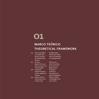 01
      marco teórico
      theoretical framework
024   Diseño estratégico     Strategic design
      y el modelo imdi:      and the imdi model:
      táctica y proyecto     tactics and planning
      para la generación     for value generation
      de valor
032   Ser pyme:              Being an sme:
      Quién, cómo y por      who, how and why
      qué se es pyme en el   be an sme in the
      contexto global        global context
038   Innovación:            Innovation:
      dinámica de obser-     continuous
      vación y adaptación    observation and
      continua               dynamic adaptation
044   Agentes: flujo de      Players and flow
      conocimiento en el     of knowledge in the
      universo pyme          sme universe
 