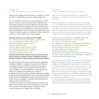 El modelo imdi:                                                            The imdi model:
Una cosa que deviene en objeto, que deviene en producto.                   A thing that becomes an object, that becomes a product.

Partamos ahora de algún producto cotidiano -por ejemplo, el pocillo        Let us now start with any everyday product -for example, the
de café Illy- y sometámoslo a evaluación según el modelo imdi.             Illy coffee cup- and subject it to an evaluation along the lines of the
                                                                           imdi model.
Eso que está frente a nosotros es una cosa. Observamos su morfo-
logía. Se asemeja a un casco levemente esférico. Imaginamos sus            What we have before us is a thing. Let us examine its morphology.
dimensiones. Pareciera medir aproximadamente cincuenta milíme-             It is a sort of slightly rounded countainer. Let us imagine its dimensions.
tros de diámetro. Al tacto es posible inducir que está hecho de por-       It would seem to measure about fifty millimeters in diameter and feels
celana. Reconocemos su materialidad y su color. En este momento            as though it were made of porcelain. We recognize the material and its
está siendo definido y descrito. Esta pieza de porcelana blanca y fría,    color. It is being described and defined at this moment. This piece of
cóncava y semiesférica puede ser considerada un objeto. Este objeto        cold white porcelain, concave and semi-spherical can be considered
conforma un sistema relativamente simple y estable.                        an object. This object represents a relatively simple and stable system.

Ahora bien, pensemos en ese objeto desde lo intangible.                    Now, let us think of this object from an intangible point of view.
Si este objeto fue producido por el hombreY empresa italiana               If this object were produced by manY italian company
para un uso determinadoY beber café en pocillo                             for a given useY to drink coffee in a cup
reflexionemos acerca de quiénes lo utilizanY                               let us reflect on those who use itY knowledgeable coffee drinkers
bebedores entendidos de café                                               where they buy itY large chain stores and kitchenware stores
dónde lo compranY bazares y grandes tiendas                                how they distinguish it from other similar onesY
cómo lo distinguen respecto de otros similaresY                            the authors' signature is recognized on its base
se reconoce una firma de autor en su base                                  and what brand or slogan is includedY Illy
y qué marca o slogan lo acompañaY Illy                                     If we have been able to recognize all this, then this thing before us,
Si hemos podido reconocer todo esto, entonces esta cosa que está           this object, can be considered a product. The product is composed of
frente a nosotros, este objeto, puede ser considerado un producto.         a complex and extremely dynamic system.
El producto conforma un sistema complejo y extremadamente dinámico.
                                                                           The product, then, is the result of the combination of a multiplicity of
El producto resulta entonces de la conjunción de una multiplicidad         tangible and intangible variables. In its particular combination the
de variables tangibles e intangibles. En su particular combinatoria        product can be distinguished in respect of others of its same kind.
se distingue al producto respecto de otros de su misma especie.            For example, the type of product, the material it is made of, its form
La tipología de producto, su materialidad, su forma y función, su          and function, its brand, its consumers, its distribution channel, sales
marca, su público, su canal de distribución, su punto de venta, por        point, are some of the variables that are part of its composition.
ejemplo, son algunas de las variables que lo conforman.                    When we say Coca-Cola we are referring to a caramel colored, sweet-
Cuando decimos Coca-Cola estamos haciendo referencia a una bebida          tasting mass distributed soft drink, contained in a multiplicity of bottles
gaseosa de color acaramelada, dulce en sabor y de distribución masiva,     and advertised in strategic and mass media, preferably consumed by
contenida en una multiplicidad de envases y publicitada a través de        people of certain characteristics, etc.
medios masivos y estratégicos, consumida preferentemente por un            An object intended for marketing yet lacking some of the variables
público de ciertas características, etc.                                   mentioned above has not yet reached its maturity as a product and
Un objeto que pretende ser comercializado pero que carece aún de           could be considered incomplete and requiring inmediate attention.
algunas de las variables anteriormente nombradas no ha alcanzado
aún su madurez como producto y podría considerarse como un
elemento incompleto y con urgencias de ser trabajado.


                                                                     028   marco teórico diseño estratégico
 