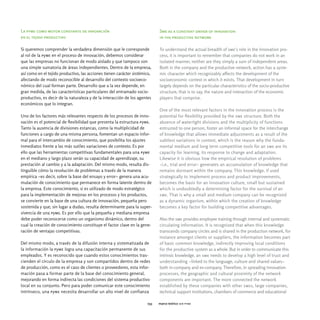 La pyme como motor constante de innovación                                  Sme as a constant driver of innovation
en el tejido productivo                                                     in the productive network

Si queremos comprender la verdadera dimensión que le corresponde            To understand the actual breadth of sme's role in the innovation pro-
al rol de la pyme en el proceso de innovación, debemos considerar           cess, it is important to remember that companies do not work in an
que las empresas no funcionan de modo aislado y que tampoco son             isolated manner, neither are they simply a sum of independent areas.
una simple sumatoria de áreas independientes. Dentro de la empresa,         Both in the company and the productive network, action has a syste-
así como en el tejido productivo, las acciones tienen carácter sistémico,   mic character which recognizably affects the development of the
afectando de modo reconocible al desarrollo del contexto socioeco-          socioeconomic context in which it exists. That development in turn
nómico del cual forman parte. Desarrollo que a la vez depende, en           largely depends on the particular characteristics of the socio-productive
gran medida, de las características particulares del entramado socio-       structure, that is to say, the nature and interaction of the economic
productivo, es decir de la naturaleza y de la interacción de los agentes    players that comprise.
económicos que lo integran.
                                                                            One of the most relevant factors in the innovation process is the
Uno de los factores más relevantes respecto de los procesos de inno-        potential for flexibility provided by the sme structure. Both the
vación es el potencial de flexibilidad que presenta la estructura pyme.     absence of watertight divisions and the multiplicity of functions
Tanto la ausencia de divisiones estancas, como la multiplicidad de          entrusted to one person, foster an informal space for the interchange
funciones a cargo de una misma persona, fomentan un espacio infor-          of knowledge that allows immediate adjustments as a result of the
mal para el intercambio de conocimiento, que posibilita los ajustes         subtlest variations in context, which is the reason why the funda-
inmediatos frente a las más sutiles variaciones de contexto. Es por         mental medium and long term competitive tools for an sme are its
ello que las herramientas competitivas fundamentales para una pyme          capacity for learning, its response to change and adaptation.
en el mediano y largo plazo serán su capacidad de aprendizaje, su           Likewise it is obvious how the empirical resolution of problems
prestación al cambio y a la adaptación. Del mismo modo, resulta dis-        -i.e., trial and error- generates an accumulation of knowledge that
tinguible cómo la resolución de problemas a través de la manera             remains dormant within the company. This knowledge, if used
empírica -es decir, sobre la base del ensayo y error- genera una acu-       strategically to implement process and product improvements,
mulación de conocimiento que permanece en forma latente dentro de           becomes the basis for an innovation culture, small but sustained
la empresa. Este conocimiento, si es utilizado de modo estratégico          which is undoubtedly a determining factor for the survival of an
para la implementación de mejoras en los procesos y los productos,          sme. That is why a small and medium company can be recognized
se convierte en la base de una cultura de innovación, pequeña pero          as a dynamic organism, within which the creation of knowledge
sostenida y que, sin lugar a dudas, resulta determinante para la super-     becomes a key factor for building competitive advantages.
vivencia de una pyme. Es por ello que la pequeña y mediana empresa
debe poder reconocerse como un organismo dinámico, dentro del               Also the sme provides employee training through internal and systematic
cual la creación de conocimiento constituye el factor clave en la gene-     circulating information. It is recognized that when this knowledge
ración de ventajas competitivas.                                            transcends company circles and is shared in the production network, for
                                                                            instance amongst clients or suppliers, the information becomes part
Del mismo modo, a través de la difusión interna y sistematizada de          of basic common knowledge, indirectly improving local conditions
la información la pyme logra una capacitación permanente de sus             for the productive system as a whole. But in order to communicate this
empleados. Y es reconocido que cuando estos conocimientos tras-             intrinsic knowledge, an sme needs to develop a high level of trust and
cienden el círculo de la empresa y son compartidos dentro de redes          understanding -linked to the language, culture and shared values-
de producción, como es el caso de clientes o proveedores, esta infor-       both in-company and ex-company. Therefore, in spreading innovation
mación pasa a formar parte de la base del conocimiento general,             processes, the geographic and cultural proximity of the network
mejorando en forma indirecta las condiciones del sistema productivo         components are important. The more connected the network
local en su conjunto. Pero para poder comunicar este conocimiento           established by these companies with other smes, large companies,
intrínseco, una pyme necesita desarrollar un alto nivel de confianza        technical support institutions, chambers of commerce and educational

                                                                      033   marco teórico ser pyme
 