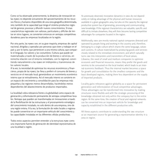Como se ha observado anteriormente, la dinámica de innovación en             As previously observed, innovation dynamics in smes do not depend
las pymes no depende únicamente del aprovechamiento de los recur-            solely on taking advantage of the physical and human resources
sos físicos y humanos disponibles de una zona geográfica determinada,        available in a given geographic area, but also on the capacity the regional
sino también de la capacidad que tenga el sistema productivo regio-          productive system has of generating, processing and communicating
nal de generar, procesar y difundir nuevos conocimientos. Si esas            new knowledge. If the regional characteristics are valuable, specific and
características regionales son valiosas, particulares y difíciles de imi-    difficult to imitate elsewhere, they will then become lasting competitive
tar en otros lugares, se convierten entonces en ventajas competitivas        advantages for companies located in the region.
duraderas para las empresas localizadas en la región.
                                                                             Additionally, smes are mostly national capital companies directed and
Por otra parte, las pymes son, en su gran mayoría, empresas de capital       operated by people living and working in the country and, therefore,
nacional, dirigidas y operadas por personas que viven y trabajan en el       belonging to a single culture which shares the same language, values
país y, por lo tanto, que pertenecen a una misma cultura, que compar-        and customs. A culture materialized by producing goods and services
te el lenguaje, los valores y las costumbres. Cultura que puede ser          closely related to the immediate environment, and which naturally
materializada a través de la producción de bienes o servicios, en            turns sme into interpreters and transmitters of local values.
estrecha relación con el entorno inmediato, con lo regional, convir-         Likewise, the need of small and medium companies to optimize
tiendo naturalmente a las pymes en intérpretes y transmisoras de             economic and financial resources, means they prefer the goods and
los valores locales.                                                         services to be consumed on the local market, which leads to an inter-
A la vez, la necesidad de optimizar los recursos económicos y finan-         nal economic feedback. Thus the internal market becomes a space
cieros, propia de las pymes, las lleva a preferir el consumo de bienes y     for growth and consolidation for the smallest companies and the
servicios en el mercado local, generándose un movimiento económico           least developed regions, making them less dependent on the supply
interno que se retroalimenta. Así el mercado interno se convierte en         of imported products.
un espacio de crecimiento y consolidación para las empresas más
pequeñas y las regiones menos desarrolladas, haciéndolas menos               Locality gains relevance against globality as a space for permanent
dependientes del abastecimiento de productos importados.                     generation and reformulation of local competitive advantages.
                                                                             These advantages can be transformed into innovation by making
La localidad cobra relevancia frente a la globalidad como espacio de         structures more flexible and with the strategic processing of the
generación y reformulación permanente de ventajas competitivas loca-         knowledge obtained not only within the company but in the entire
les. Ventajas que pueden ser transformadas en innovaciones a través          region. At the same time, the creation of local and regional networks
de la flexibilización de las estructuras y el procesamiento estratégico      can be converted into an important vehicle for knowledge and
del conocimiento instalado, no solo dentro de una empresa, sino de           capacity established in the different productive cells.
una región entera. A la vez, la formulación de redes locales o regiona-
les puede convertirse en un importante vehículo del conocimiento y           All these aspects contribute to understanding the sme structure
las capacidades instaladas en las diferentes células productivas.            as an important source for generating a representative identity in a
                                                                             area or region.
Todos estos aspectos permiten entender a la estructura pyme como
una importante fuente de generación de identidad representativa de
una localidad o región.




                                                                       037   marco teórico ser pyme
 