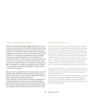 La innovación como herramienta competitiva                                  Innovation as a competitive tool

Cuando una empresa decide realizar alguna modificación en sus pro-          When a company decides to carry out some change in its products or
ductos o procesos productivos intenta lograr una determinada ventaja        productive processes, it attempts to achieve a competitive advantage
competitiva que le permita alcanzar un mejor posicionamiento en el          that will enable it to improve its position on the market in which it
mercado en el cual opera. Este deseo de separarse de la competencia,        operates. This wish to separate from the competition, to differentiate
de diferenciar sus productos, es la base de la innovación. Pero la inno-    their products, is the basis for innovation. Yet innovation is not a con-
vación no es un concepto que pueda definirse solo por el producto           cept that can be defined solely by the final product; it can be rather
final, sino que se puede entender desde muchos puntos de vista.             understood from many points of view. Innovation can be an action, a
La innovación puede ser a la vez una acción, un resultado o una cuali-      result or a quality. To innovate is, in principle, the set of processes by
dad. Innovar es, en principio, el conjunto de procesos por los cuales       which a novel result is obtained. Additionally, it is the tangible or
se obtiene un resultado novedoso. Por otra parte, es el resultado, tan-     intangible result of this set of procedures. It is also a characteristic
gible o intangible, de ese conjunto de procedimientos. Pero también         that can be awarded to anything, wether as part of the process or not.
es una característica que puede ser adjudicada a cualquier cosa, sea
o no parte de estos procesos.                                               At the same time, innovation can be understood as succession of small
                                                                            everyday tasks for internal improvement of the company or the product
Al mismo tiempo, se puede entender la innovación como la sucesión de        or, otherwise, as the sum of efforts to achieve products or processes
pequeñas tareas cotidianas de mejora interna de la empresa y del pro-       that were inexistent before.
ducto o, por el contrario, como el conjunto de esfuerzos para lograr pro-   These concepts show us that innovation does not depend on the size of
ductos o procesos que no existían anteriormente.                            the company, nor on having a budget devoted to the development of
Estas concepciones nos dan la pauta de que innovar no depende de la         products, but on an attitude, a willingness to constantly examine the
escala de la empresa, ni de contar con un presupuesto destinado al          perception of the product, the company and the market, as well as the
desarrollo de productos, sino más bien de una actitud, una predisposi-      way in which things are done.
ción a replantear constantemente la percepción del producto, la empre-
sa y el mercado, así como la forma en que se están haciendo las cosas.


                                                                      039   marco teórico innovación
 