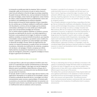 La innovación es posible para todas las empresas. Solo es necesario         Innovation is possible for all companies. It is only necessary to
comprender cuáles son los recursos con que se cuenta y buscar la            understand what resources are available and the best way to use
mejor forma de utilizarlos en función de lograr esa ventaja competitiva.    them in terms of gaining a competitive edge. Innovation can be
Se puede innovar por diferentes vías, como por ejemplo la introducción      achieved in different ways, such as the introduction of new technology,
de nuevas tecnologías, nuevas maneras de organizarse, nuevas maneras        new ways of getting organized, new ways of cultivating and using
de cultivar y utilizar el know-how interno y, evidentemente, nuevos valo-   internal know-how and, of course, new aesthetic values or usability
res estéticos o de usabilidad para los productos diseñados.                 for designed products.
De esta manera la innovación intenta replantear el futuro, respondien-      Thus innovation attempts to restate the future, responding to the chan-
do a los cambios que se introducen mediante la modificación y adapta-       ges that are introduced by modification and adaptation of products and
ción de productos y servicios y de las tecnologías que los producen,        services and the technologies that produce, commercialize and distribu-
comercializan y distribuyen. Es en este sentido que el diseño puede         te them. In this sense design can work as a strategic innovation tool.
actuar como una herramienta estratégica de innovación.                      With minimum effort we can restate a product or process seeking the
Con un mínimo esfuerzo podemos replantear un producto o proceso             optimization of resources, an ergonomic or functional improvement, or
buscando una optimización de recursos, una mejora ergonómica o              an image update. By going a step further we can consider a product
funcional, o una actualización de la imagen. Si subimos un escalón,         design process that responds to specific needs or wishes, and suggest
podemos considerar un proceso de diseño de producto, que responda           new practical or operative models that generate a new typology or that
a necesidades o deseos específicos, que plantee nuevos modelos fun-         exploit recent technological development. Organizations that have
cionales u operativos, que genere una nueva tipología o que explote         larger budgets can undertake product innovation in an attempt to
un desarrollo tecnológico reciente. Dentro de organizaciones que            modify behavior, a generation of wishes or of typologies. Lastly, the
cuentan con mayores presupuestos se puede encarar una innovación            conceptual design implies devoting an important proportion of available
en productos, intentando una modificación de conductas, una genera-         resources to research and development and to strategic management
ción de deseos o de tipologías. El diseño conceptual, por último,           in search of new trends.
implica destinar una proporción importante de sus recursos a las
tareas de investigación y desarrollo y a la gestión estratégica en busca
de lograr la generación de tendencias.



Visualización de tendencias para la innovación                              Visualization of innovation trends

La clave para llevar a cabo esto que acabamos de definir como inno-         The key to undertaking what we have just defined as innovation is the
vación es la capacidad para manejar simultáneamente la información          capacity to simultaneously manage information within an overall process.
dentro de un proceso integral. Y para lograr ese nivel de integración       To achieve this level of integration we must take the problem from
debemos atacar la problemática desde diferentes enfoques, por lo            different points of view, which means seeking interaction between the
que tenemos que buscar una interacción entre las diferentes discipli-       different aspects that are part of the process.
nas que actúan en el proceso.                                               The market, from a social and cultural point of view, requires better and
El mercado, desde lo social y lo cultural, exige cada vez mejores y más     more significant performances in the satisfaction of needs and desires.
significativos desempeños en la satisfacción de necesidades y deseos.       Accelerated technical and technological development constantly
La dinámica acelerada de desarrollo técnico y tecnológico nos ofrece        offers new resources and opportunities. The political-economic
constantemente nuevos recursos y oportunidades. El contexto políti-         context and environmental variations continuously offer new seasonal
co-económico y las variaciones medioambientales nos presentan con-          factors leading to the introduction of modifications both in products
tinuamente nuevos factores coyunturales que nos impulsan a introdu-         and processes.
cir modificaciones tanto en productos como en procesos.




                                                                      040   marco teórico innovación
 