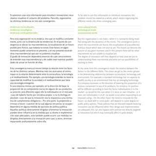 Si queremos usar esta información para introducir innovaciones nece-      To be able to use this information to introduce innovations the
sitamos visualizar el conjunto del problema. Para ello, organizamos       problem should be viewed as a whole, which means organizing the
las distintas tendencias en tres ejes convergentes:                       different trends into three converging axes:

tendencias socioculturales                                                socio-cultural trends
tendencias tecnológicas                                                   technological trends
tendencias medioambientales                                               environmental trends

Pero esta organización no es estática, sino que se modifica constante-    But this organization is not static; rather it is constantly being modi-
mente, junto con la dinámica de las tendencias. En el punto de con-       fied along with the dynamics of the trends. The convergence point is
vergencia se ubican las macrotendencias, la visualización de un futuro    where the macrotrends are found, the visualization of a possible but
posible pero ficticio, que todavía no existe. Este futuro, en algún       fictitious future which does not exist as yet. This future can become the
momento puede convertirse en presente, y en ese presente existirán        present at any given moment, and in this present there will be other
otras macrotendencias que aún no podemos visualizar.                      macrotrends we are unable to visualize yet.
El grado de innovación dependerá entonces de cuán cerca estemos           The degree of innovation will then depend on how close we are to
de entender esas macrotendencias y de cuáles sean nuestras posibili-      understanding these macrotrends and what are our possibilities of
dades de actuar en función de ellas.                                      reacting to them.

Esta convergencia marca al mismo tiempo la relación entre los facto-      At the same time this convergence marks the relation between the
res de los distintos campos. Mientras más nos acercamos al centro,        factors in the different fields. The closer we get to the center, greater
mayor es la relación determinante entre la sociocultura, la tecnología    is the determining relationship between socioculture, technology and
y el medioambiente. Por ejemplo, una tecnología estándar no tiene la      environment. For example, a standard technology has no capacity to
capacidad de modificar la sociedad o el medioambiente que tiene           modify society or an environment that has an emerging technology.
una tecnología emergente.                                                 If a company innovates in the direction of lowering the proportion of a
Si una empresa innova, por ejemplo, en la dirección de bajar la           noxious component in any of its products, for instance, its position
proporción de un componente nocivo en alguno de sus productos,            will be different according to how this factor individualizes it in the
su posición será diferente según ello la individualice en el mercado      market -as would be the case when it is done on own initiative- or it
-caso de haberlo hecho por iniciativa propia- o no la distinga en         does not individualize it at all -as would occur when responding to an
absoluto -caso de que la innovación sea la respuesta a una norma-         imposed ruling-. On the other hand, the trend to innovate for the
tiva de cumplimiento obligatorio-. Por otra parte, la propensión a        future -as dealt with in some polls- will depend to some degree on
innovar a futuro -cuestión de la cual algunas encuestas se ocupan-        public policy options. Those policies that are directed towards fostering
dependerá en alguna medida de opciones de política pública.               innovation can be influential when their design and implementation
Aquellas políticas directamente dirigidas a fomentar la innovación        are adequate; this can also happen with policies not directly targeted
pueden tener influencia en la medida que su diseño e implementa-          at innovation but which may eventually affect it quite deeply.
ción sean adecuados; esto también puede ocurrir con medidas no
dirigidas directamente a la innovación pero que, a veces, terminan
impactando profundamente sobre ella.




                                                                    041   marco teórico innovación
 