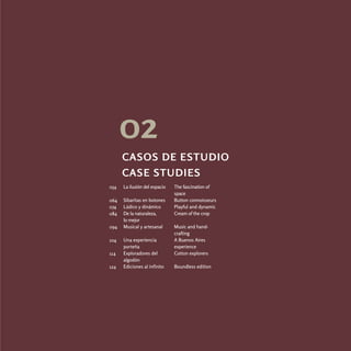 02
      casos de estudio
      case studies
054   La ilusión del espacio   The fascination of
                               space
064   Sibaritas en botones     Button connoisseurs
074   Lúdico y dinámico        Playful and dynamic
084   De la naturaleza,        Cream of the crop
      lo mejor
094   Musical y artesanal      Music and hand-
                               crafting
104   Una experiencia          A Buenos Aires
      porteña                  experience
114   Exploradores del         Cotton explorers
      algodón
124   Ediciones al infinito    Boundless edition
 