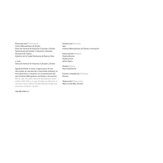 Publicado por | Published by                                 Editado por | Edited by
Centro Metropolitano de Diseño                               imdi
Dirección General de Industrias Culturales y Diseño          Instituto Metropolitano de Diseño e Innovación
Subsecretaría de Gestión e Industrias Culturales
Secretaría de Cultura                                        Investigación | Reserch
Gobierno de la Ciudad Autónoma de Buenos Aires               Paulina Becerra
                                                             Analía Cervini
© 2005                                                       Sylvia Zapico
Dirección General de Industrias Culturales y Diseño
                                                             Diseño | Design
Queda prohibida su venta; ninguna parte de esta              Nomi Galanternik
obra puede ser reproducida o transmitida mediante sis-
tema electrónico o mecánico sin consentimiento del           Fuentes tipográficas | Typefaces
imdi (Instituto Metropolitano de Diseño e Innovación).       Rosario
Not for sale; this work cannot be reproduced or trans-
mitted, either fully or in part, through any electronic or   Traducción | Translation
mechanic means without the Metropolitan Design and           María Cecilia Mac Dermott
Innovation Institute's consent.

isbn 987-21670-1-x
 