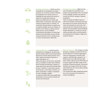 escenario de Consumo > Desde sus inicios          Consumption scenario > Right from the
Tensocable ha comercializado sus propios          start Tensocable has marketed its own
productos. En un primer momento visitando         products, by personalized visits to customers
personalmente a los clientes, pero en la          at first, although currently most sales are
actualidad la mayor parte de las ventas se        carried out from the company´s business
realiza en el propio local comercial.             installations.
Existen principalmente dos clientes bien          There are mainly two different types of
diferenciados: el arquitecto o decorador que      clients: the architect or decorator who buys
compra el producto para sus clientes, y el        the product for his clients and the final con-
consumidor final que decora su propia casa.       sumer who decorates his own home. The
La empresa también cuenta con clientes cor-       company also has corporate clients such as
porativos como Telecom y clientes interme-        Telecom and intermediate clients like Morph3.
diarios como es el caso de Morph3.                Product distribution is carried out country-
La distribución del producto se realiza bajo      wide by purchase orders, and the products
pedido, dentro del ámbito nacional, siendo        are positioned in the medium to high socio-
su posicionamiento el de un producto para         economic bracket.
un sector socioeconómico medio alto.




escenario Material > La empresa posee             Material scenario > The company currently
actualmente un catálogo de 104 piezas que         possesses a catalog of 104 parts for the use
permiten utilizar cable de acero para diversas    of steel cables for a variety of applications.
aplicaciones. Existen piezas tensoras, termi-     There are tensing parts, terminals, shelf
nales, soportes de estantes, fijaciones a         supports, wall fastenings, separators, etc.
pared, separadores, etc.                          All these parts are made of bronze, with
Todas estas piezas son de bronce, presentán-      either matte or glossy chrome finish. Most of
dose con acabado cromado mate y brillante.        the parts require steel Allen screws for the
Para el armado de estanterías y paneles, la       assembly of shelves and panels. Outsourced
mayor parte de las piezas lleva tornillos Allen   products such as glass and acrylic are also
de acero. También se comercializan elemen-        sold, drilled and cut to size as well as leather
tos de terceros, como vidrios y acrílicos cor-    shelves by request.
tados y perforados a medida, o estanterías        The company also offers predefined product
de cuero realizadas a pedido.                     kits, such as accessories for bathrooms,
La empresa también ofrece kits predefinidos       curtains and lighting.
de productos, como accesorios de baño, de
cortina y de iluminación.
 
