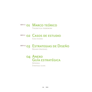 página 23
             01 Marco teórico
                Theoretical framework


página 51
             02 Casos de estudio
                Case studies


página 135
             03 Estrategias de Diseño
                Design strategies



             04 Anexo
                Guía estratégica
                Appendix
                Strategic guide




                           005    índice
 