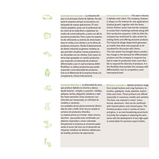 escenario de Consumo > La industria del            Consumption scenario > The jeans industry
jean es el principal cliente de Apholos. No obs-   is Apholos main client. The company, however,
tante la empresa siempre se encuentra a la         is always on the lookout for new applications.
búsqueda de nuevas aplicaciones. El creci-         Gradual growth, together with the faster,
miento paulatino, junto con la aceleración de      shorter fashion cycles have led the company
los ciclos de la moda llevó a replantear los       to review their marketing methods along with
modos de comercialización, y junto con ello la     their productive sequence. Little by little the
secuencia productiva. Poco a poco la empresa       company has reinforced its sales system by
ha ido reforzando su sistema de venta basán-       visiting clients and offering exclusive products.
dose en visitas a los clientes y en la oferta de   The industrial design department generates
productos exclusivos. Desde el departamento        3d models that allow new proposals to be
de diseño industrial se generan modelos 3d         visualized for discussion with clients.
que permiten visualizar nuevas propuestas a        This new system has brought about a produc-
ser discutidas con los clientes. Este nuevo sis-   tive change to the demand for differentiated
tema trajo aparejado un cambio productivo          products and the company in response has
que responde a la demanda de productos             had to make its productive chain more flexi-
diferenciados y por el cual la empresa debió       ble to respond this diversity of products. It is
flexibilizar su cadena productiva para poder       this flexibility that provides the company with
responder a esta diversidad de productos.          differentiation over its competitors, even
Este es el diferencial de la empresa frente a la   international level.
competencia, incluso internacional.



escenario Material > La diversidad de avíos        Material scenario > Apholos products range
que produce Apholos es enorme y abarca             from simple buttons and snap fasteners, to
desde botones -simples y a presión- hebillas,      buckles, appliqués, studs, platelets, button-
apliques, tachas, plaquetas, jaladeras y ojali-    holes and rivets. These products are offered
llos hasta remaches. Estos productos son           seasonally in numerous models and varieties.
ofrecidos por temporada, en infinidad de           The basic raw material is metal -brass,
modelos y variantes.                               bronze, aluminum- that can be combined
Los acabados de las piezas presentan diversi-      with injected plastic and colored paste. The
dad de color y brillo. Este recurso amplía el      finished product come in variety of colors
universo de productos ofrecidos.                   and gloss, in an ever-broadening assortment.
La materia prima es el metal -latón, bronce,       Currently the company is exploring the wine
aluminio- que puede estar combinado con            sector with the development of very high quali-
plásticos inyectados y strass coloreado.           ty metal labels for premium export bottles.
Actualmente la empresa se encuentra explo-
rando el sector del vino con el desarrollo de
etiquetas metálicas de altísima calidad para
las botellas premium de exportación.
 