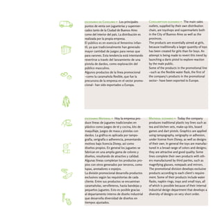 escenario de Consumo > Los principales           Consumption scenario > The main sales
puntos de venta son jugueterías y supermer-      outlets, supplied by their own distribution
cados tanto de la Ciudad de Buenos Aires         chain, are toyshops and supermarkets both
como del interior del país. La distribución es   in the City of Buenos Aires as well as the
realizada por la propia empresa.                 provinces.
El público es en esencia el femenino infan-      The products are essentially aimed at girls,
til, ya que tradicionalmente han generado        because traditionally a larger quantity of toys
mayor cantidad de juegos para nenas que          has been created for girls than for boys. An
para varones. Esta tendencia está intentando     attempt is being made to revert this trend by
revertirse a través del lanzamiento de una       launching a darts pistol to explore reaction
pistola de dardos, como exploración del          by the male public.
público masculino.                               Some of the products in the promotional line
Algunos productos de la línea promocional        -such as the flexible water flask, the first of
-como la caramañola flexible, que fue la         the company's products in the promotional
precursora de la empresa en el sector promo-     sector- have been exported to Europe.
cional- han sido exportados a Europa.




escenario Material > Hoy la empresa pro-         Material scenario > Today the company
duce líneas de juguetes tradicionales en         produces traditional plastic toy lines such as
plástico como juegos de té y cocina, kits de     tea and kitchen sets, make-up kits, board
maquillaje, juegos de masa y pistolas con        games and dart pistols. Graphics are applied
dardos. La gráfica es aplicada por tampo-        using tampography, serigraphy or adhesion,
grafía, serigrafía o adherencia, presentando     under license from Disney, as well as designs
motivos bajo licencia Disney, así como           of their own. In general the toys are manufac-
diseños propios. En general los juguetes se      tured in a broad range of colors and designs;
fabrican en una amplia gama de colores y         they are attractive and good quality. Some
diseños, resultando de atractivo y calidad.      lines complete their own products with oth-
Algunas líneas completan los productos pro-      ers manufactured by third parties, such as
pios con otros generados por terceros, como      magnifying glasses, notepads and mirrors.
lupas, anotadores o espejos.                     The promotional division develops exclusive
La división promocional desarrolla productos     products according to each client's require-
exclusivos según las requisitorias de cada       ment. Some of their products include water
cliente. Entre sus productos se encuentran       flasks, napkin rings, trays and small toys, all
caramañolas, servilleteros, hasta bandejas y     of which is possible because of their internal
pequeños juguetes. Esto es posible gracias       industrial design department that develops a
al departamento interno de diseño industrial     diversity of designs on very short order.
que desarrolla diversidad de diseños en
tiempos ajustados.
 