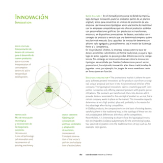 Socio-Cultura > En el mercado promocional es donde la empresa
Innovación                                      logra la mayor innovación, pues los productos parten de un planteo
Innovation                                      original y único para convertirse en vehículo de promoción de una
                                                empresa. Las innovaciones tipológicas abren una brecha de creatividad
                                                con las empresas competidoras que solo ofrecen productos estándar
                                                con personalizaciones gráficas. Los productos se transforman,
                                                entonces, en dispositivos provocadores de deseos, asociados con el
                                                concepto de producto o servicio que una determinada empresa quiere
                                                instalar en el mercado. Esta capacidad de innovación determina un
                                                altísimo valor agregado y, probablemente, sea el motivo de la ventaja
socio-cultura                                   frente a la competencia.
Interpretación de                               En los productos Chikitos, la empresa trabaja sobre la base de
deseos de consumo                               deseos existentes cubriéndolos de forma tradicional, ya que la tipo-
para el desarrollo de                           logía de estos juguetes no posee grandes diferencias con la compe-
nuevos productos.                               tencia. Sin embargo es interesante observar cómo la innovación
socio-culture                                   tipológica desarrollada por Creativa Sudamericana para el sector
Interpretation of                               promocional, ha salpicado innovación a las líneas tradicionales de
consumption                                     juguetes como, por ejemplo, los juegos de masa novedosos tanto
desires to aid in                               en forma como en función.
new product
development.                                    Socio-cultural factor > The promotional market is where the com-
                                                pany achieves greatest innovation, as the products start from an origi-
                                                nal, unique proposal and turn it into the promotional vehicles of the
                                                company. The typological innovations open a creativity gap with com-
                                                petitor companies only offering standard products with graphic perso-
                                                nifications. The products are transformed, then, into devices which
                                                provoke desires, associated to the concept of product or service that a
                                                certain company wants to place on the market. This innovative capacity
                                                determines a very high product plus and, probably, is the reason for
                                                the advantage when facing competition.
                                                In Chikitos products, the company works on the basis of existing desires,
                                                satisfying them in the traditional way, as the typology of these toys do
tecnología              medio ambiente          not possess great differences with those of the competition.
Mix de renovación       Observación             Nevertheless, it is interesting to observe how the typological innova-
tecnológica             constante de            tion developed by Creativa Sudamericana for the promotional sector,
y reconversión de       políticas sectoriales   has splashed innovation onto the traditional lines of toys such as, for
la maquinaria           y adaptación            example, table games.
existente.              de acciones.
technology              environment
A mix of technologi-    Constant observa-
cal renovation and      tion of the sector's
reconversion of         policies and adapta-
existing machinery.     tion of action taken.


                                          080   casos de estudio faraoni & lo menzo
 