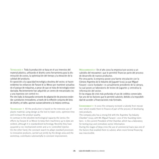 Tecnología > Toda la producción se basa en el uso intensivo del             Medioambiente > En el año 2002 la empresa tuvo acceso a un
material plástico, utilizando el diseño como herramienta para la dis-       subsidio del proampro9, que le permitió financiar parte del proceso
minución de costos, la optimización del tiempo y la elevación de la         de desarrollo de nuevos productos.
calidad del producto.                                                       Por otra parte, la empresa posee una fuerte vinculación con la
En oposición a la capacidad tecnológica obsoleta del sector, se hacen       Cámara Argentina de la Industria del Juguete13 (caij), ya que Miguel
evidentes los esfuerzos de Faraoni & Lo Menzo por mantener actualiza-       Faraoni -socio fundador- es actualmente presidente de la cámara,
do el parque de máquinas, a pesar de que se trata de tecnología estan-      la cual posee un laboratorio de testeo de juguetes y centraliza la
darizada. Recientemente han adquirido un centro de mecanizado cnc           información del sector.
y una inyectora con control plt.                                            En las etapas de crisis más profundas el uso de créditos comerciales
Por otro lado, la búsqueda constante de adaptación de procesos están-       fue uno de los factores que le permitió subsistir, debido a la imposibili-
dar a productos innovadores, a través de la reflexión conjunta del área     dad de acceder a financiaciones más formales.
de diseño y el taller, aportan sustancialmente a la mejora continua.
                                                                            Environment > In 2002 the company recieved a subsidy from proam-
Technology > All the production is based on the intensive use of            pro9 which enable them to finance of part of the process of developing
plastic material, using design as the tool to lower costs, optimize time    new products.
and increase the product quality.                                           The company also has a strong link with the Argentine Toy Industry
In contrast to the obsolete technological capacity the sector, the          Chamber13 (caij), with Mr. Miguel Faraoni -one of the founding mem-
efforts by Faraoni & Lo Menzo to keep their machinery up to date are        bers- is the current President of the Chamber, which has a laboratory
evident, although it is standardized technology. Recently they have         for testing toys and centralizes sector information.
acquired a cnc mechanized center and a plt controlled injector.             During the stages of deep crisis the use of commercial loans was one of
On the other hand, the constant search to adapt standard processes          the factors that enabled them to subsist, when more formal financing
to innovative products, carried out jointly by the design area and the      was inaccessible.
workshop, contributes substantially to constant improvement.




                                                                      081   casos de estudio faraoni & lo menzo
 