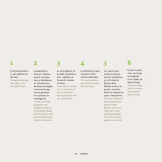 1                      2                       3                      4                       5                      6
En torno al producto   La publicación          La investigación no    La selección de casos   Los casos repre-       Existen muchas
es una publicación     tiene por objetivo      ha sido cuantitativa   se basó en infor-       sentan a diversos      otras empresas
del imdi.              acercar a produc-       sino cualitativa a     mantes calificados.     sectores productivos   innovadoras
Through and around     tores y diseñadores     través del estudio     The case selection      de la Ciudad de        en la Ciudad de
the product is an      las herramientas        de casos.              was based on quali-     Buenos Aires.          Buenos Aires.
imdi publication.      de diseño estratégico   The research carried   fied informers.         Difieren entre sí en   There are many
                       e innovación que        out on the basis of                            escala y temática.     other innovative
                       hemos generado          case studies has                               No es un conjunto de   companies in
                       en el proceso de        been qualitative and                           casos comparativos.    Buenos Aires.
                       investigación.          not quantitative.                              The cases represent
                       Its aim is to bring                                                    various productive
                       producers and                                                          sectors of the
                       designers closer to                                                    Buenos Aires City,
                       the strategic design                                                   differing in scale,
                       and innovation tools                                                   scope and subject.
                       generated along the                                                    They are not a com-
                       process of research.                                                   parative case study.




                                                                007   manifiesto
 