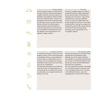 escenario de Consumo > Una de las fortale-       Consumption scenario > One of the
zas de la empresa reside en el estilo de aten-   company's strengths resides in the style of
ción personalizada, altamente apreciado por      personalized attention, highly appreciated
el público específico, que busca además ori-     by their specific public, on the lookout for
ginalidad y exclusividad. Se ofrecen también     originality and exclusiveness. They provide
accesorios complementarios, servicios com-       complementary accessories, additional
plementarios para eventos y recambio perió-      services for events and regular flower and
dico de flores y ramos en locales comerciales,   bouquet replacement services in local shops,
hoteles y oficinas. En la última etapa, la       hotels and offices. Latterly, the company has
empresa amplió la oferta de productos a          enlarged their product offer with the opening
través de la apertura de un local anexo para     of an annex for the sale of chocolates,
la comercialización de bombones de choco-        achieving a certain specialization in the
late, logrando cierta especialización en el      «social gifts» segment.
segmento «regalos sociales».




escenario Material > La empresa ofrece flo-      Material Scenario > The company provides
res naturales de estación en forma de ramos,     seasonal natural flowers for bouquets, flower
arreglos y tocados. Si bien comercializa todas   arrangements and headdresses using.
las variedades de flores, su especialidad son    Although they sell all varieties of flowers,
las flores nativas no tradicionales como las     their specialty is non-traditional native flowers
azucenas, que son su distintivo por tenerlas     such as lilies, their distinctive hallmark, avail-
disponibles durante todo el año. Esto la dife-   able all year round, and what differentiates
rencia de sus competidores.                      them from their competitors.
Otro producto característico es el diseño del    The other characteristic product is the design
«ramo de una flor», que logró afianzarse en      of a «one-flower bouquet», which took hold
el mercado gracias al cuidado de los elemen-     in the marketplace thanks to the care taken
tos adicionales, como el papel envoltorio, las   in the additional elements, such as the
tarjetas y las cintas.                           wrapping paper, the cards and the ribbons.
 