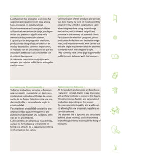 escenario de la Comunicación >                   Communication scenario >
La difusión de los productos y servicios fue     Communication of their products and services
surgiendo principalmente del boca a boca         was done mainly by word of mouth until they
hasta instalarse en la cultura local.            became firmly settled in local culture. Later
Posteriormente se realizaron publicidades        advertising was done using the exchange
utilizando el mecanismo de canje, que le per-    mechanism, which allowed a significant
mitían una presencia significativa en la         presence in the memory of potential clients.
memoria de los potenciales clientes.             Participation in television programs, photo
La participación en programas televisivos,       productions for fashion and decoration maga-
producciones fotográficas para revistas de       zines, and important events, were carried out
moda y decoración, y eventos importantes,        with the single requirement that the aesthetic
se realizaba con el único requisito de que los   standards match the company's style.
estándares estéticos sean coincidentes con       They currently have a web page supported by
el estilo de la empresa.                         publicity cards delivered with the bouquets.
Actualmente cuenta con una página web
apoyada por tarjetas publicitarias entregadas
con los ramos.




escenario de la Transformación >                 Transformation Scenario >
Todos los productos y servicios se basan en      All the products and services are based on a
una concepción «naturalista», es decir, pres-    «naturalist» concept, that is to say, dispensing
cindiendo de métodos artificiales de conser-     with artificial methods to conserve the flowers.
vación de las flores. Esto determina una pro-    This determines a flexible and personalized
ducción flexible y personalizada, según la       production, depending on the season.
estacionalidad.                                  To ensure consistent quality and a wide vari-
Para mantener una calidad constante y una        ety allowing for new proposals, suppliers are
amplia variedad que permita generar pro-         carefully selected.
puestas nuevas realizan una cuidadosa selec-     The aesthetic line is dynamic and very clearly
ción de los proveedores.                         defined, albeit informal, and is transmitted
La línea estética es dinámica y muy definida,    orally through internal training in the fixing of
aunque no formalizada y se transmite en          bouquets.
forma oral a través de la capacitación interna
en el armado de los ramos.
 