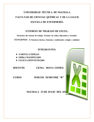 UNIVERSIDAD TÉCNICA DE MACHALA 
FACULTAD DE CIENCIAS QUÍMICAS Y DE LA SALUD 
ESCUELA DE ENFERMERÍA 
ENTORNO DE TRABAJO DE EXCEL: 
Elementos del entorno de trabajo, Formato de celdas, Operadores, Formulas 
FUNCIONES I: Funciones básicas, Funciones condicionales (simple y anidada) 
INTEGRANTES: 
 YARITZA CEDILLO 
 ERIKA MALDONADO 
 CELENA MONTENEGRO 
DOCENTE LICDA. DIANA GOMEZ 
CURSO TERCER SEMESTRE “B” 
MACHALA 23 DE JULIO DEL 2014 
 