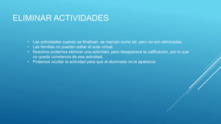 ELIMINAR ACTIVIDADES
• Las actividades cuando se finalizan, se marcan como tal, pero no son eliminadas.
• Las familias no pueden editar el aula virtual.
• Nosotros podemos eliminar una actividad, pero desaparece la calificación, por lo que
no queda constancia de esa actividad.
• Podemos ocultar la actividad para que al alumnado no le aparezca.
 