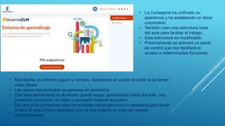 • La Consejería ha unificado su
apariencia y ha establecido un tema
corporativo.
• También creo una estructura base
del aula para facilitar el trabajo.
• Esta estructura es modificable.
• Próximamente se activará un panel
de control que nos facilitará el
acceso a determinadas funciones.
• Nos facilita un entorno seguro y cerrado. Solamente se puede acceder si se tienen
unas claves.
• Las claves del alumnado se generan en secretaría.
• Con esta herramienta el alumnado puede seguir aprendiendo fuera del aula, nos
podemos comunicar con ellos y compartir material educativo.
• De cara a los profesores esta herramienta nos proporciona lo necesario para llevar
a cabo el seguimiento educativo que se nos exigiría en caso de nuevos
confinamientos.
 