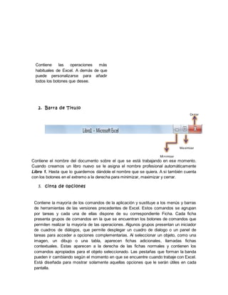 2. Barra de Titulo
Contiene el nombre del documento sobre el que se está trabajando en ese momento.
Cuando creamos un libro nuevo se le asigna el nombre profesional automáticamente
Libro 1. Hasta que lo guardemos dándole el nombre que se quiera. A si también cuenta
con los botones en el extremo a la derecha para minimizar, maximizar y cerrar.
3. cinta de opciones
Contiene la mayoría de los comandos de la aplicación y sustituye a los menús y barras
de herramientas de las versiones precedentes de Excel. Estos comandos se agrupan
por tareas y cada una de ellas dispone de su correspondiente Ficha. Cada ficha
presenta grupos de comandos en la que se encuentran los botones de comandos que
permiten realizar la mayoría de las operaciones. Algunos grupos presentan un iniciador
de cuadros de diálogos, que permite desplegar un cuadro de dialogo o un panel de
tareas para acceder a opciones complementarias. Al seleccionar un objeto, como una
imagen, un dibujo o una tabla, aparecen fichas adicionales, llamadas fichas
contextuales. Estas aparecen a la derecha de las fichas normales y contienen los
comandos apropiados para el objeto seleccionado. Las pestañas que forman la banda
pueden ir cambiando según el momento en que se encuentre cuando trabaje con Excel.
Está diseñada para mostrar solamente aquellas opciones que le serán útiles en cada
pantalla.
Contiene las operaciones más
habituales de Excel. A demás de que
puede personalizarse para añadir
todos los botones que desee.
Maximizar
Minimizar
Cerrar
 