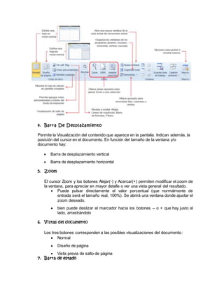 4. Barra De Desplazamiento
Permite la Visualización del contenido que aparece en la pantalla. Indican además, la
posición del cursor en el documento. En función del tamaño de la ventana y/o
documento hay:
 Barra de desplazamiento vertical
 Barra de desplazamiento horizontal
5. Zoom
El cursor Zoom y los botones Alejar(-) y Acercar(+) permiten modificar el zoom de
la ventana, para apreciar en mayor detalle o ver una vista general del resultado.
 Puede pulsar directamente el valor porcentual (que normalmente de
entrada será el tamaño real, 100%). Se abrirá una ventana donde ajustar el
zoom deseado.
 bien puede deslizar el marcador hacia los botones – o + que hay justo al
lado, arrastrándolo
6. Vistas del documento
Los tres botones corresponden a las posibles visualizaciones del documento:
 Normal
 Diseño de página
 Vista previa de salto de página
7. Barra de estado
 