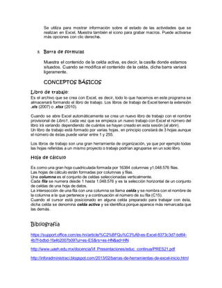 Se utiliza para mostrar información sobre el estado de las actividades que se
realizan en Excel, Muestra también el icono para grabar macros. Puede activarse
más opciones con clic derecho.
8. Barra de formulas
Muestra el contenido de la celda activa, es decir, la casilla donde estamos
situados. Cuando se modifica el contenido de la celda, dicha barra variará
ligeramente.
CONCEPTOS BÁSICOS
Libro de trabajo:
Es el archivo que se crea con Excel, es decir, todo lo que hacemos en este programa se
almacenará formando el libro de trabajo. Los libros de trabajo de Excel tienen la extensión
.xls (2007) o .xlsx (2010).
Cuando se abre Excel automáticamente se crea un nuevo libro de trabajo con el nombre
provisional de Libro1, cada vez que se empieza un nuevo trabajo con Excel el número del
libro irá variando dependiendo de cuántos se hayan creado en esta sesión (al abrir).
Un libro de trabajo está formado por varias hojas, en principio constará de 3 hojas aunque
el número de éstas puede variar entre 1 y 255.
Los libros de trabajo son una gran herramienta de organización, ya que por ejemplo todas
las hojas referidas a un mismo proyecto o trabajo podrían agruparse en un solo libro.
Hoja de cálculo
Es como una gran hoja cuadriculada formada por 16384 columnas y1.048.576 filas.
Las hojas de cálculo están formadas por columnas y filas.
Una columna es el conjunto de celdas seleccionadas verticalmente.
Cada fila se numera desde 1 hasta 1.048.576 y es la selección horizontal de un conjunto
de celdas de una hoja de datos.
La intersección de una fila con una columna se llama celda y se nombra con el nombre de
la columna a la que pertenece y a continuación el número de su fila (C15).
Cuando el cursor está posicionado en alguna celda preparado para trabajar con ésta,
dicha celda se denomina celda activa y se identifica porque aparece más remarcada que
las demás.
Bibliografía
https://support.office.com/es-hn/article/%C2%BFQu%C3%A9-es-Excel-8373c3d7-bd64-
4b7f-bdbd-1fa4b2007b09?ui=es-ES&rs=es-HN&ad=HN
http://www.uaeh.edu.mx/docencia/VI_Presentaciones/educ_continua/PRES21.pdf
http://inforadministraci.blogspot.com/2013/02/barras-de-herramientas-de-excel-inicio.html
 
