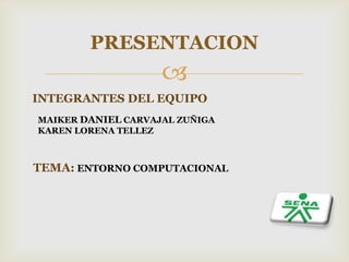 
PRESENTACION
INTEGRANTES DEL EQUIPO
MAIKER DANIEL CARVAJAL ZUÑIGA
KAREN LORENA TELLEZ
TEMA: ENTORNO COMPUTACIONAL
 