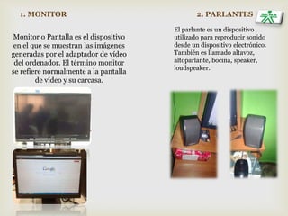 1. MONITOR
Monitor o Pantalla es el dispositivo
en el que se muestran las imágenes
generadas por el adaptador de vídeo
del ordenador. El término monitor
se refiere normalmente a la pantalla
de vídeo y su carcasa.
2. PARLANTES
El parlante es un dispositivo
utilizado para reproducir sonido
desde un dispositivo electrónico.
También es llamado altavoz,
altoparlante, bocina, speaker,
loudspeaker.
 