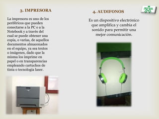 3. IMPRESORA
La impresora es uno de los
periféricos que pueden
conectarse a la PC o a la
Notebook y a través del
cual se puede obtener una
copia, o varias, de aquellos
documentos almacenados
en el equipo, ya sea textos
o imágenes, dado que la
misma los imprime en
papel o en transparencias
empleando cartuchos de
tinta o tecnología laser.
4. AUDIFONOS
Es un dispositivo electrónico
que amplifica y cambia el
sonido para permitir una
mejor comunicación.
 