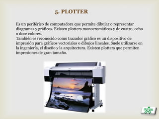 5. PLOTTER
Es un periférico de computadora que permite dibujar o representar
diagramas y gráficos. Existen plotters monocromáticos y de cuatro, ocho
o doce colores.
También es reconocido como trazador gráfico es un dispositivo de
impresión para gráficos vectoriales o dibujos lineales. Suele utilizarse en
la ingeniería, el diseño y la arquitectura. Existen plotters que permiten
impresiones de gran tamaño.
 
