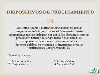 
DISPOSITIVOS DE PROCESAMIENTO
está unido directa o indirectamente a todos los demás
componentes de la tarjeta madre así, la mayoría de estos
componentes reciben órdenes y son activados directamente por el
procesador, también supervisa todos y cada uno de los
componentes de hardware de la computadora.
En pocas palabras se encargada de interpretar, ejecutar
instrucciones y de procesar datos.
Entre ellos tenemos:
1. Microprocesador 3. Tarjeta de Video
2. Tarjeta Madre 4. Memoria RAM
 