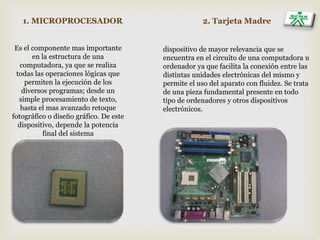 1. MICROPROCESADOR 2. Tarjeta Madre
Es el componente mas importante
en la estructura de una
computadora, ya que se realiza
todas las operaciones lógicas que
permiten la ejecución de los
diversos programas; desde un
simple procesamiento de texto,
hasta el mas avanzado retoque
fotográfico o diseño gráfico. De este
dispositivo, depende la potencia
final del sistema
dispositivo de mayor relevancia que se
encuentra en el circuito de una computadora u
ordenador ya que facilita la conexión entre las
distintas unidades electrónicas del mismo y
permite el uso del aparato con fluidez. Se trata
de una pieza fundamental presente en todo
tipo de ordenadores y otros dispositivos
electrónicos.
 