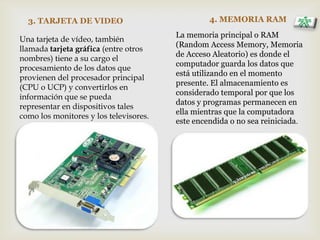 3. TARJETA DE VIDEO 4. MEMORIA RAM
Una tarjeta de vídeo, también
llamada tarjeta gráfica (entre otros
nombres) tiene a su cargo el
procesamiento de los datos que
provienen del procesador principal
(CPU o UCP) y convertirlos en
información que se pueda
representar en dispositivos tales
como los monitores y los televisores.
La memoria principal o RAM
(Random Access Memory, Memoria
de Acceso Aleatorio) es donde el
computador guarda los datos que
está utilizando en el momento
presente. El almacenamiento es
considerado temporal por que los
datos y programas permanecen en
ella mientras que la computadora
este encendida o no sea reiniciada.
 
