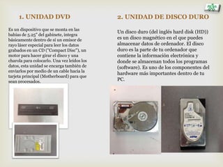 1. UNIDAD DVD
Es un dispositivo que se monta en las
bahías de 5.25" del gabinete, integra
básicamente dentro de sí un emisor de
rayo láser especial para leer los datos
grabados en un CD ("Compact Disc"), un
motor para hacer girar el disco y una
charola para colocarlo. Una vez leídos los
datos, esta unidad se encarga también de
enviarlos por medio de un cable hacia la
tarjeta principal (Motherboard) para que
sean procesados.
2. UNIDAD DE DISCO DURO
Un disco duro (del inglés hard disk (HD))
es un disco magnético en el que puedes
almacenar datos de ordenador. El disco
duro es la parte de tu ordenador que
contiene la información electrónica y
donde se almacenan todos los programas
(software). Es uno de los componentes del
hardware más importantes dentro de tu
PC.
 