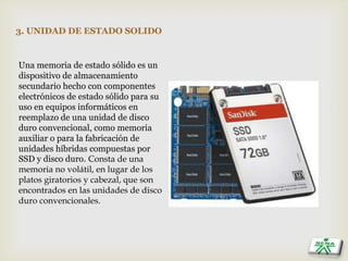 3. UNIDAD DE ESTADO SOLIDO
Una memoria de estado sólido es un
dispositivo de almacenamiento
secundario hecho con componentes
electrónicos de estado sólido para su
uso en equipos informáticos en
reemplazo de una unidad de disco
duro convencional, como memoria
auxiliar o para la fabricación de
unidades híbridas compuestas por
SSD y disco duro. Consta de una
memoria no volátil, en lugar de los
platos giratorios y cabezal, que son
encontrados en las unidades de disco
duro convencionales.
 