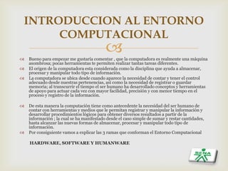  Bueno para empezar me gustaría comentar , que la computadora es realmente una máquina
asombrosa; pocas herramientas te permiten realizar tantas tareas diferentes.
 El origen de la computadora esta considerada como la disciplina que ayuda a almacenar,
procesar y manipular todo tipo de información.
 La computadora se ubica desde cuando aparece la necesidad de contar y tener el control
adecuado desde nuestras pertenencias, así como la necesidad de registrar o guardar
memoria; al transcurrir el tiempo el ser humano ha desarrollado conceptos y herramientas
de apoyo para actuar cada vez con mayor facilidad, precisión y con menor tiempo en el
proceso y registro de la información.
 De esta manera la computación tiene como antecedente la necesidad del ser humano de
contar con herramientas y medios que le permitan registrar y manipular la información y
desarrollar procedimientos lógicos para obtener diversos resultados a partir de la
información ; la cual se ha manifestado desde el caso simple de sumar y restar cantidades,
hasta alcanzar las nuevas formas de almacenar, procesar y manipular todo tipo de
información.
 Por consiguiente vamos a explicar las 3 ramas que conforman el Entorno Computacional
HARDWARE, SOFTWARE Y HUMANWARE
INTRODUCCION AL ENTORNO
COMPUTACIONAL
 