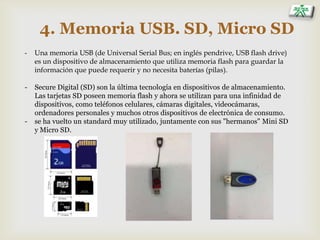 4. Memoria USB. SD, Micro SD
- Una memoria USB (de Universal Serial Bus; en inglés pendrive, USB flash drive)
es un dispositivo de almacenamiento que utiliza memoria flash para guardar la
información que puede requerir y no necesita baterías (pilas).
- Secure Digital (SD) son la última tecnología en dispositivos de almacenamiento.
Las tarjetas SD poseen memoria flash y ahora se utilizan para una infinidad de
dispositivos, como teléfonos celulares, cámaras digitales, videocámaras,
ordenadores personales y muchos otros dispositivos de electrónica de consumo.
- se ha vuelto un standard muy utilizado, juntamente con sus "hermanos" Mini SD
y Micro SD.
 