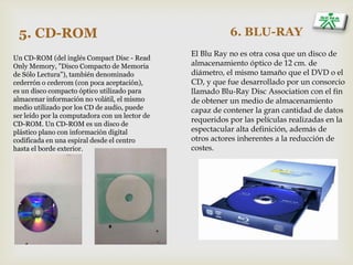 5. CD-ROM
Un CD-ROM (del inglés Compact Disc - Read
Only Memory, "Disco Compacto de Memoria
de Sólo Lectura"), también denominado
cederrón o cederom (con poca aceptación),
es un disco compacto óptico utilizado para
almacenar información no volátil, el mismo
medio utilizado por los CD de audio, puede
ser leído por la computadora con un lector de
CD-ROM. Un CD-ROM es un disco de
plástico plano con información digital
codificada en una espiral desde el centro
hasta el borde exterior.
6. BLU-RAY
El Blu Ray no es otra cosa que un disco de
almacenamiento óptico de 12 cm. de
diámetro, el mismo tamaño que el DVD o el
CD, y que fue desarrollado por un consorcio
llamado Blu-Ray Disc Association con el fin
de obtener un medio de almacenamiento
capaz de contener la gran cantidad de datos
requeridos por las películas realizadas en la
espectacular alta definición, además de
otros actores inherentes a la reducción de
costes.
 