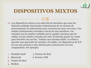 
DISPOSITIVOS MIXTOS
 Los dispositivos mixtos es la colección de interfaces que usan las
distintas unidades funcionales (subsistemas) de un sistema de
procesamiento de información para comunicarse unas con otras, o las
señales (información) enviadas a través de esas interfaces. Las
entradas son las señales recibidas por la unidad, mientras que las
salidas son las señales enviadas por ésta. El término puede ser usado
para describir una acción; "realizar una entrada/salida" se refiere a
ejecutar una operación de entrada o de salida. Los dispositivos de E/S
los usa una persona u otro sistema para comunicarse con una
computadora. Por ejemplo:
1. Pantalla Tactil 5. Puertos De Red
2. Bluetooth 6. Puertos USB
3. Tarjeta De Red
4. Modem
 