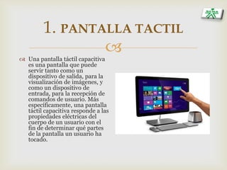
1. PANTALLA TACTIL
 Una pantalla táctil capacitiva
es una pantalla que puede
servir tanto como un
dispositivo de salida, para la
visualización de imágenes, y
como un dispositivo de
entrada, para la recepción de
comandos de usuario. Más
específicamente, una pantalla
táctil capacitiva responde a las
propiedades eléctricas del
cuerpo de un usuario con el
fin de determinar qué partes
de la pantalla un usuario ha
tocado.
 