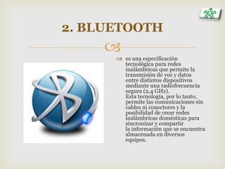 
2. BLUETOOTH
 es una especificación
tecnológica para redes
inalámbricas que permite la
transmisión de voz y datos
entre distintos dispositivos
mediante una radiofrecuencia
segura (2,4 GHz).
Esta tecnología, por lo tanto,
permite las comunicaciones sin
cables ni conectores y la
posibilidad de crear redes
inalámbricas domésticas para
sincronizar y compartir
la información que se encuentra
almacenada en diversos
equipos.
 