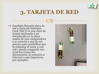 
3. TARJETA DE RED
 (también llamada placa de
red o Network Interface
Card (NIC)) es una clase de
tarjeta destinada a ser
introducida en la placa
madre de una computadora
o se conecta a uno de sus
puertos para posibilitar que
la máquina se sume a una
red y pueda compartir sus
recursos (como los
documentos, la conexión a
Internet o una impresora,
por ejemplo).
 