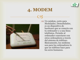 
4. MODEM
 Un módem, corto para
Modulador, Demodulador,
es un dispositivo de
hardware que se conecta con
tu ordenador y a una línea
telefónica. Permite al
ordenador conectarse con
otros ordenadores a través
del sistema de teléfono.
Básicamente, los módems
son para los ordenadores lo
que un teléfono hace para
los seres humanos.
 