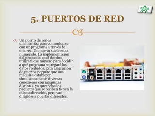
5. PUERTOS DE RED
 Un puerto de red es
una interfaz para comunicarse
con un programa a través de
una red. Un puerto suele estar
numerado. La implementación
del protocolo en el destino
utilizará ese número para decidir
a qué programa entregará los
datos recibidos. Esta asignación
de puertos permite que una
máquina establecer
simultáneamente diversas
conexiones con máquinas
distintas, ya que todos los
paquetes que se reciben tienen la
misma dirección, pero van
dirigidos a puertos diferentes.
 