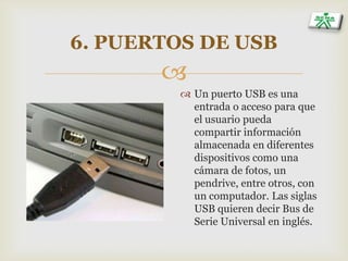 
6. PUERTOS DE USB
 Un puerto USB es una
entrada o acceso para que
el usuario pueda
compartir información
almacenada en diferentes
dispositivos como una
cámara de fotos, un
pendrive, entre otros, con
un computador. Las siglas
USB quieren decir Bus de
Serie Universal en inglés.
 