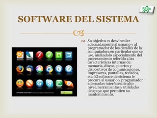 
SOFTWARE DEL SISTEMA
 Su objetivo es desvincular
adecuadamente al usuario y al
programador de los detalles de la
computadora en particular que se
use, aislándolo especialmente del
procesamiento referido a las
características internas de:
memoria, discos, puertos y
dispositivos de comunicaciones,
impresoras, pantallas, teclados,
etc. El software de sistema le
procura al usuario y programador
adecuadas interfaces de alto
nivel, herramientas y utilidades
de apoyo que permiten su
mantenimiento.
 
