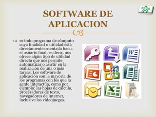 
SOFTWARE DE
APLICACION
 es todo programa de cómputo
cuya finalidad o utilidad está
directamente orientada hacia
el usuario final, es decir, nos
ofrece algún tipo de utilidad
directa que nos permite
automatizar o asistir en la
realización de una o más
tareas. Los software de
aplicación son la mayoría de
los programas con los que la
gente interactúa, como por
ejemplo: las hojas de cálculo,
procesadores de texto,
navegadores de internet,
inclusive los videojuegos.
 