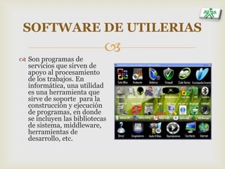 
SOFTWARE DE UTILERIAS
 Son programas de
servicios que sirven de
apoyo al procesamiento
de los trabajos. En
informática, una utilidad
es una herramienta que
sirve de soporte para la
construcción y ejecución
de programas, en donde
se incluyen las bibliotecas
de sistema, middleware,
herramientas de
desarrollo, etc.
 