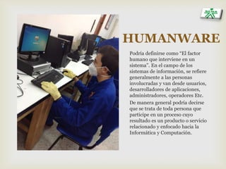 HUMANWARE
Podría definirse como “El factor
humano que interviene en un
sistema”. En el campo de los
sistemas de información, se refiere
generalmente a las personas
involucradas y van desde usuarios,
desarrolladores de aplicaciones,
administradores, operadores Etc.
De manera general podría decirse
que se trata de toda persona que
participe en un proceso cuyo
resultado es un producto o servicio
relacionado y enfocado hacia la
Informática y Computación.
 